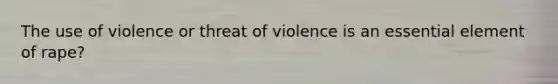 The use of violence or threat of violence is an essential element of rape?