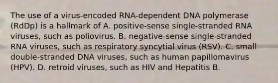 The use of a virus-encoded RNA-dependent DNA polymerase (RdDp) is a hallmark of A. positive-sense single-stranded RNA viruses, such as poliovirus. B. negative-sense single-stranded RNA viruses, such as respiratory syncytial virus (RSV). C. small double-stranded DNA viruses, such as human papillomavirus (HPV). D. retroid viruses, such as HIV and Hepatitis B.