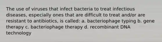 The use of viruses that infect bacteria to treat infectious diseases, especially ones that are difficult to treat and/or are resistant to antibiotics, is called: a. bacteriophage typing b. gene therapy c. bacteriophage therapy d. recombinant DNA technology