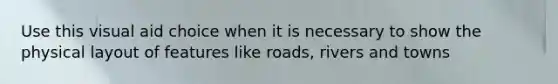 Use this visual aid choice when it is necessary to show the physical layout of features like roads, rivers and towns