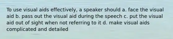 To use visual aids effectively, a speaker should a. face the visual aid b. pass out the visual aid during the speech c. put the visual aid out of sight when not referring to it d. make visual aids complicated and detailed