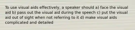 To use visual aids effectively, a speaker should a) face the visual aid b) pass out the visual aid during the speech c) put the visual aid out of sight when not referring to it d) make visual aids complicated and detailed