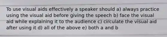 To use visual aids effectively a speaker should a) always practice using the visual aid before giving the speech b) face the visual aid while explaining it to the audience c) circulate the visual aid after using it d) all of the above e) both a and b