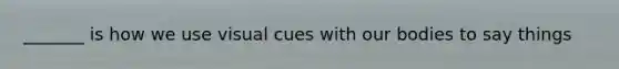 _______ is how we use visual cues with our bodies to say things