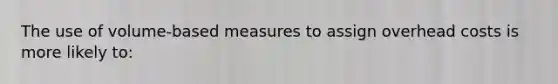 The use of volume-based measures to assign overhead costs is more likely to: