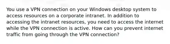 You use a VPN connection on your Windows desktop system to access resources on a corporate intranet. In addition to accessing the intranet resources, you need to access the internet while the VPN connection is active. How can you prevent internet traffic from going through the VPN connection?