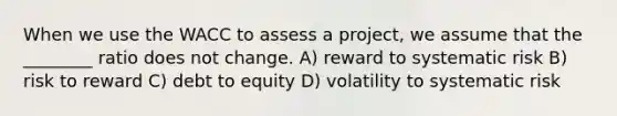 When we use the WACC to assess a project, we assume that the ________ ratio does not change. A) reward to systematic risk B) risk to reward C) debt to equity D) volatility to systematic risk