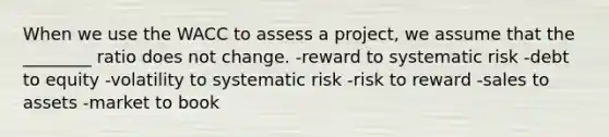 When we use the WACC to assess a project, we assume that the ________ ratio does not change. -reward to systematic risk -debt to equity -volatility to systematic risk -risk to reward -sales to assets -market to book