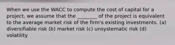 When we use the WACC to compute the cost of capital for a project, we assume that the ________ of the project is equivalent to the average market risk of the firm's existing investments. (a) diversifiable risk (b) market risk (c) unsystematic risk (d) volatility