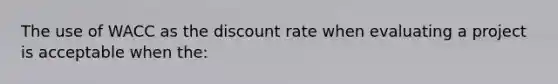 The use of WACC as the discount rate when evaluating a project is acceptable when the: