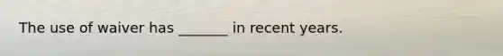 The use of waiver has _______ in recent years.