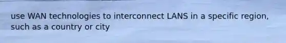 use WAN technologies to interconnect LANS in a specific region, such as a country or city