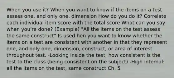 When you use it? When you want to know if the items on a test assess one, and only one, dimension How do you do it? Correlate each individual item score with the total score What can you say when you're done? (Example) "All the items on the test assess the same construct" Is used hen you want to know whether the items on a test are consistent with another in that they represent one, and only one, dimension, construct, or area of interest throughout test. -Looking inside the test, how consistent is the test to the class (being consistent on the subject) -High internal: all the items on the test, same construct Ch. 5