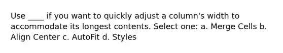 Use ____ if you want to quickly adjust a column's width to accommodate its longest contents. Select one: a. Merge Cells b. Align Center c. AutoFit d. Styles