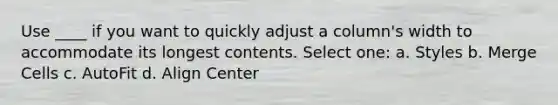 Use ____ if you want to quickly adjust a column's width to accommodate its longest contents. Select one: a. Styles b. Merge Cells c. AutoFit d. Align Center