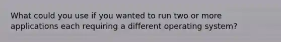 What could you use if you wanted to run two or more applications each requiring a different operating system?