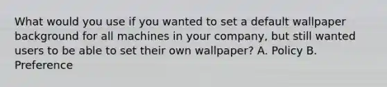 What would you use if you wanted to set a default wallpaper background for all machines in your company, but still wanted users to be able to set their own wallpaper? A. Policy B. Preference