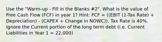 Use the "Warm-up - Fill in the Blanks #2". What is the value of Free Cash Flow (FCF) in year 1? Hint: FCF = ((EBIT (1-Tax Rate) + Depreciation) - (CAPEX + Change in NOWC)). Tax Rate is 40%. Ignore the Current portion of the long term debt (i.e. Current Liabilities in Year 1 = 22,000)