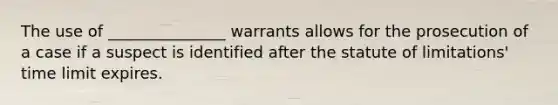 The use of _______________ warrants allows for the prosecution of a case if a suspect is identified after the statute of limitations' time limit expires.