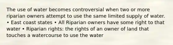 The use of water becomes controversial when two or more riparian owners attempt to use the same limited supply of water. • East coast states • All Riparian owners have some right to that water • Riparian rights: the rights of an owner of land that touches a watercourse to use the water