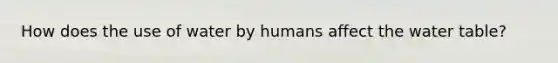 How does the use of water by humans affect the water table?