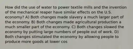 How did the use of water to power textile mills and the invention of the mechanical reaper have similar effects on the U.S. economy? A) Both changes made slavery a much larger part of the economy. B) Both changes made agricultural production a much smaller part of the economy. C) Both changes slowed the economy by putting large numbers of people out of work. D) Both changes stimulated the economy by allowing people to produce more goods at lower cos