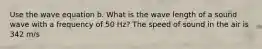 Use the wave equation b. What is the wave length of a sound wave with a frequency of 50 Hz? The speed of sound in the air is 342 m/s