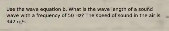 Use the wave equation b. What is the wave length of a sound wave with a frequency of 50 Hz? The speed of sound in the air is 342 m/s