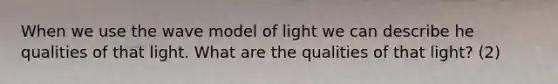 When we use the wave model of light we can describe he qualities of that light. What are the qualities of that light? (2)