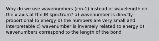 Why do we use wavenumbers (cm-1) instead of wavelength on the x-axis of the IR spectrum? a) wavenumber is directly proportional to energy b) the numbers are very small and interpretable c) wavenumber is inversely related to energy d) wavenumbers correspond to the length of the bond