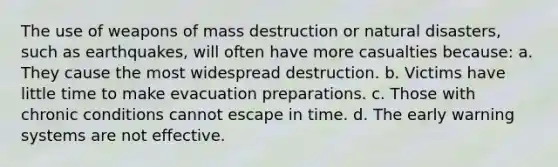 The use of weapons of mass destruction or natural disasters, such as earthquakes, will often have more casualties because: a. They cause the most widespread destruction. b. Victims have little time to make evacuation preparations. c. Those with chronic conditions cannot escape in time. d. The early warning systems are not effective.