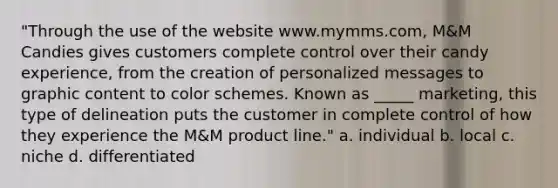 "Through the use of the website www.mymms.com, M&M Candies gives customers complete control over their candy experience, from the creation of personalized messages to graphic content to color schemes. Known as _____ marketing, this type of delineation puts the customer in complete control of how they experience the M&M product line." a. individual b. local c. niche d. differentiated