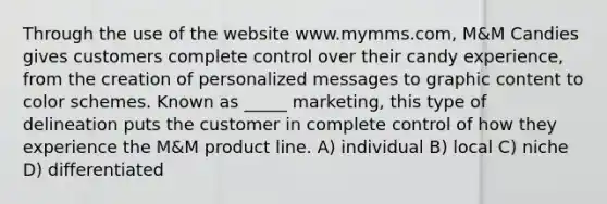 Through the use of the website www.mymms.com, M&M Candies gives customers complete control over their candy experience, from the creation of personalized messages to graphic content to color schemes. Known as _____ marketing, this type of delineation puts the customer in complete control of how they experience the M&M product line. A) individual B) local C) niche D) differentiated