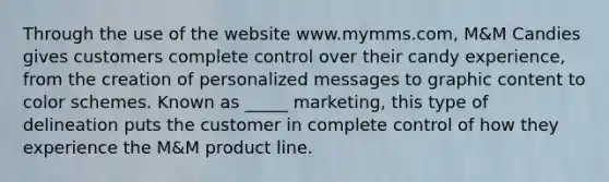 Through the use of the website www.mymms.com, M&M Candies gives customers complete control over their candy experience, from the creation of personalized messages to graphic content to color schemes. Known as _____ marketing, this type of delineation puts the customer in complete control of how they experience the M&M product line.