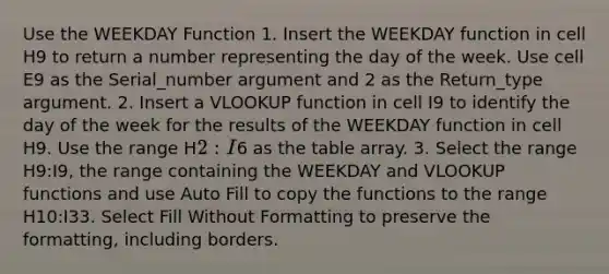 Use the WEEKDAY Function 1. Insert the WEEKDAY function in cell ​H9​ to return a number representing ​the day of the week​. Use cell ​E9​ as the Serial_number argument and ​2​​ as the Return_type argument. 2. Insert a VLOOKUP function in cell ​I9​ to identify the day of the week for the results of the WEEKDAY function in cell ​H9​. Use the range ​H2:I6​ as the table array. 3. Select the range ​H9:I9​, the range containing the WEEKDAY and VLOOKUP functions and use Auto Fill to copy the functions to the range H10:I33. Select Fill Without Formatting to preserve the formatting, including borders.