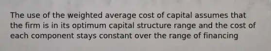 The use of the weighted average cost of capital assumes that the firm is in its optimum capital structure range and the cost of each component stays constant over the range of financing