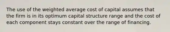 The use of the weighted average cost of capital assumes that the firm is in its optimum capital structure range and the cost of each component stays constant over the range of financing.