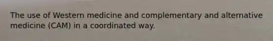The use of Western medicine and complementary and alternative medicine (CAM) in a coordinated way.