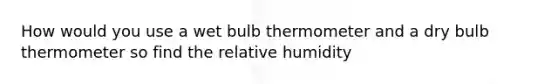 How would you use a wet bulb thermometer and a dry bulb thermometer so find the relative humidity