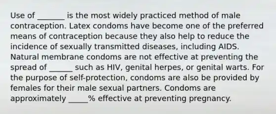 Use of _______ is the most widely practiced method of male contraception. Latex condoms have become one of the preferred means of contraception because they also help to reduce the incidence of sexually transmitted diseases, including AIDS. Natural membrane condoms are not effective at preventing the spread of ______ such as HIV, genital herpes, or genital warts. For the purpose of self-protection, condoms are also be provided by females for their male sexual partners. Condoms are approximately _____% effective at preventing pregnancy.