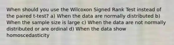 When should you use the Wilcoxon Signed Rank Test instead of the paired t-test? a) When the data are normally distributed b) When the sample size is large c) When the data are not normally distributed or are ordinal d) When the data show homoscedasticity