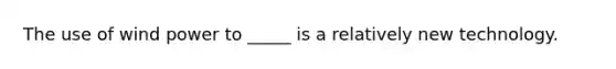The use of wind power to _____ is a relatively new technology.