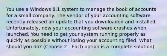 You use a Windows 8.1 system to manage the book of accounts for a small company. The vendor of your accounting software recently released an update that you downloaded and installed. Unfortunately, now your accounting software crashes when launched. You need to get your system running properly as quickly as possible without losing your accounting filed. What should you do? (Choose 2 - Each option is a complete solution)