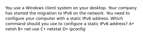 You use a Windows client system on your desktop. Your company has started the migration to IPv6 on the network. You need to configure your computer with a static IPv6 address. Which command should you use to configure a static IPv6 address? A• netsh B• net use C• netstat D• ipconfig