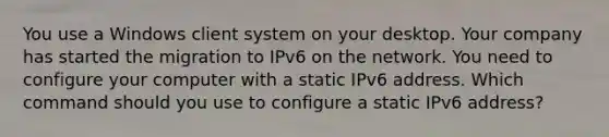 You use a Windows client system on your desktop. Your company has started the migration to IPv6 on the network. You need to configure your computer with a static IPv6 address. Which command should you use to configure a static IPv6 address?