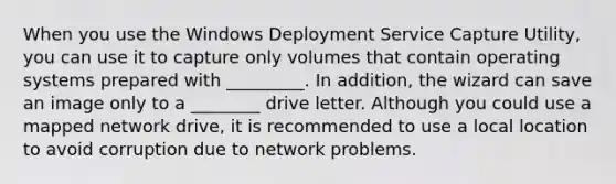 When you use the Windows Deployment Service Capture Utility, you can use it to capture only volumes that contain operating systems prepared with _________. In addition, the wizard can save an image only to a ________ drive letter. Although you could use a mapped network drive, it is recommended to use a local location to avoid corruption due to network problems.