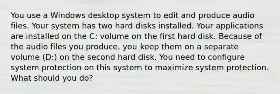 You use a Windows desktop system to edit and produce audio files. Your system has two hard disks installed. Your applications are installed on the C: volume on the first hard disk. Because of the audio files you produce, you keep them on a separate volume (D:) on the second hard disk. You need to configure system protection on this system to maximize system protection. What should you do?