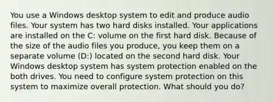 You use a Windows desktop system to edit and produce audio files. Your system has two hard disks installed. Your applications are installed on the C: volume on the first hard disk. Because of the size of the audio files you produce, you keep them on a separate volume (D:) located on the second hard disk. Your Windows desktop system has system protection enabled on the both drives. You need to configure system protection on this system to maximize overall protection. What should you do?