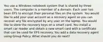 You use a Windows notebook system that is shared by three users. The computer is a member of a domain. Each user has been EFS to encrypt their personal files on the system. You would like to add your user account as a recovery agent so you can recover any file encrypted by any user on the laptop. You would like to store the recovery keys on a smart card. You install a smart car reader and obtain a new smart card with a certificate that can be used for EFS recovery. You add a data recovery agent using Group Policy. What should you do next?