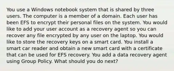 You use a Windows notebook system that is shared by three users. The computer is a member of a domain. Each user has been EFS to encrypt their personal files on the system. You would like to add your user account as a recovery agent so you can recover any file encrypted by any user on the laptop. You would like to store the recovery keys on a smart card. You install a smart car reader and obtain a new smart card with a certificate that can be used for EFS recovery. You add a data recovery agent using Group Policy. What should you do next?